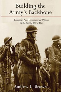 Building the Army's Backbone : Canadian Non-Commissioned Officers in the Second World War - Andrew L. Brown