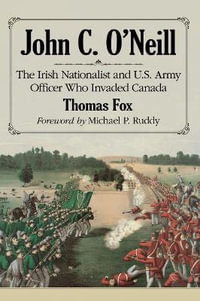 John C. O'Neill : The Irish Nationalist and U.S. Army Officer Who Invaded Canada - Thomas Fox