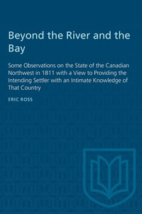 Beyond the River and the Bay : Some Observations on the State of the Canadian Northwest in 1811 with a View to Providing the Intending Settler with an Intimate Knowledge of That Country - Eric Ross