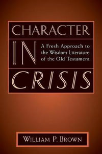 Character in Crisis : A Fresh Approach to the Wisdom Literature of the Old Testament : A Fresh Approach to the Wisdom Literature of the Old Testament - William P. Brown