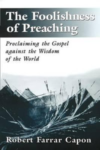 The Foolishness of Preaching : Proclaiming the Gospel Against the Wisdom of the World : Proclaiming the Gospel Against the Wisdom of the World - Robert Farrar Capon