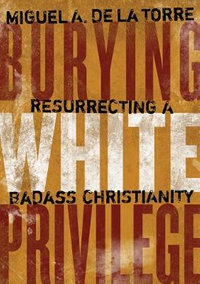 Burying White Privilege : Resurrecting a Badass Christianity - Miguel A. De LA Torre