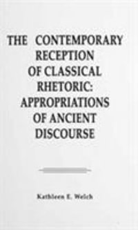 The Contemporary Reception of Classical Rhetoric : Appropriations of Ancient Discourse - Kathleen E. Welch