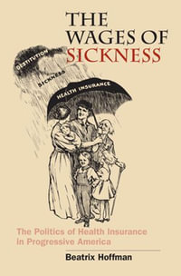 The Wages of Sickness : The Politics of Health Insurance in Progressive America - Beatrix Hoffman