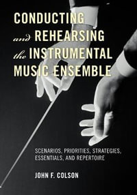 Conducting and Rehearsing the Instrumental Music Ensemble : Scenarios, Priorities, Strategies, Essentials, and Repertoire - John F. Colson