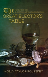 The Great Elector's Table : The Politics of Food in Seventeenth-Century Brandenburg-Prussia - Molly Taylor-Poleskey