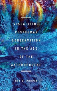 Visualizing Posthuman Conservation in the Age of the Anthropocene : New Directions in Rhetoric and Materiality - Amy D. Propen