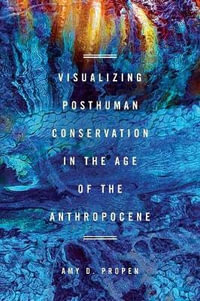 Visualizing Posthuman Conservation in the Age of the Anthropocene : New Directions in Rhetoric and Materiality - Amy D Propen