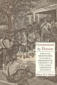 Government by Dissent : Protest, Resistance, and Radical Democratic Thought in the Early American Republic - Robert W.T. Martin