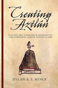 Creating Aztlan : Chicano Art, Indigenous Sovereignty, and Lowriding Across Turtle Island - Dylan A. T. Miner