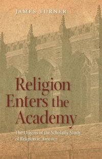 Religion Enters the Academy : The Origins of the Scholarly Study of Religion in America - James Turner