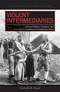 Violent Intermediaries : African Soldiers, Conquest, and Everyday Colonialism in German East Africa - Michelle R. Moyd