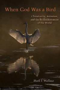 When God Was a Bird : Christianity, Animism, and the Re-Enchantment of the World - Mark I. Wallace