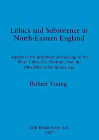 Lithics and Subsistence in North-Eastern England : Aspects of the prehistoric archaeology of the Wear Valley, Co. Durham, from the Mesolithic to the Bronze Age - Robert Young