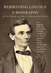 Rebirthing Lincoln, a Biography : Abe's Behavior From His Secret Birth In North Carolina To The War He Launched, Which Caused The Needless Deaths of One Million Americans - Howard White