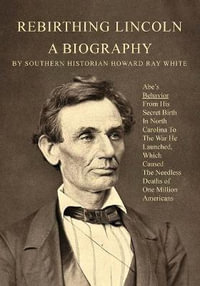 Rebirthing Lincoln, a Biography : Abe's Behavior From His Secret Birth In North Carolina To The War He Launched, Which Caused The Needless Deaths of One Million Americans - Howard R White