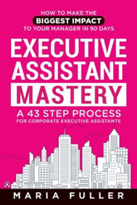 Executive Assistant Mastery : How to Make the Biggest Impact to Your Manager in 90 days. A 43 Step Process for Corporate Executive Assistants. - Maria Fuller