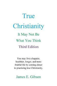 True Christianity : It May Not Be What You Think - James E Gibson