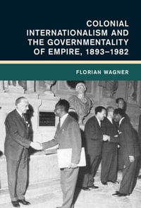 Colonial Internationalism and the Governmentality of Empire, 1893-1982 : Global and International History - Florian Wagner