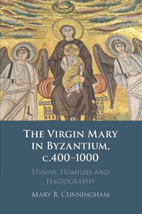 The Virgin Mary in Byzantium, c.400-1000 : Hymns, Homilies and Hagiography - Mary B. Cunningham