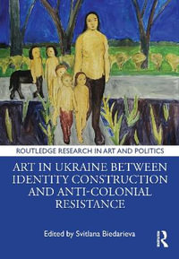 Art in Ukraine Between Identity Construction and Anti-Colonial Resistance : Routledge Research in Art and Politics - Svitlana Biedarieva