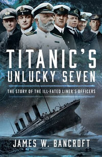 Titanic's Unlucky Seven : The Story of the Ill-Fated Liner's Officers - James W Bancroft