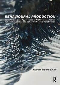 Behavioural Production : Semi-Autonomous Approaches to Architectural Design, Robotic Fabrication and Collective Robotic Construction - Robert Stuart-Smith