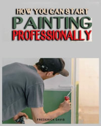 How you can Start Painting Professionally : A Comprehensive Guide to Professional Painting Techniques and Business Tips - Frederick Davis