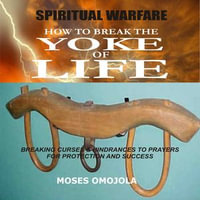 Spiritual Warfare : How To Break The Yoke Of Life - Breaking Curses & Hindrances To Prayers for Protection and Success - Moses Omojola