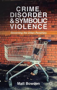 Crime, Disorder and Symbolic Violence : Governing the Urban Periphery - Matt Bowden