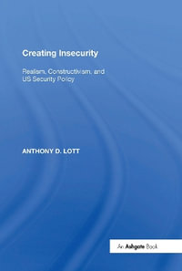 Creating Insecurity : Realism, Constructivism, and US Security Policy - Anthony D. Lott