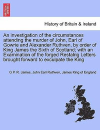 An Investigation of the Circumstances Attending the Murder of John, Earl of Gowrie and Alexander Ruthven, by Order of King James the Sixth of Scotland; With an Examination of the Forged Restalrig Letters Brought Forward to Exculpate the King - George Payne Rainsford James