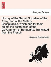 History of the Secret Societies of the Army, and of the Military Conspiracies, Which Had for Their Object the Destruction of the Government of Bonaparte. Translated from the French. - Napoleon