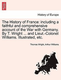 The History of France : including a faithful and comprehensive account of the War with Germany. By T. Wright ... and Lieut.-Colonel Williams. Illustrated, etc. - Thomas Wright