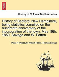 History of Bedford, New Hampshire, Being Statistics Compiled on the Hundredth Anniversary of the Incorporation of the Town, May 19th, 1850. Savage and W. Patten. - Peter P Woodbury