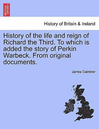 History of the Life and Reign of Richard the Third. to Which Is Added the Story of Perkin Warbeck. from Original Documents. - James Gairdner