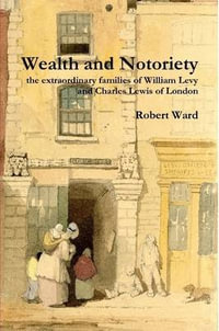 Wealth and Notoriety : the extraordinary families of William Levy and Charles Lewis of London - Robert Ward