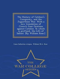 The History of Catiline's Conspiracy, and the Jugurthine War. with a New Translation of Cicero's Four Orations Against Catiline. to Which Is Prefixed, the Life of Sallust. [by William Rose.] - War College Series - Caius Sallustius Crispus