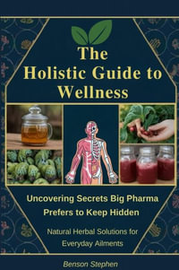 The Holistic Guide to Wellness : Uncovering Secrets Big Pharma Prefers to Keep Hidden - Natural Herbal Solutions for Everyday Ailments - Benson Stephen