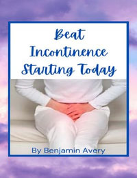 Beat Incontinence Starting Today : Get Full Control Of Your Body - Benjamin Avery