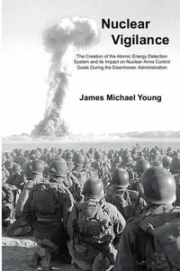 Nuclear Vigilance : The Creation of the Atomic Energy Detection System and its Impact on Nuclear Arms Control Goals During the Eisenhower Administration - James Michael Young