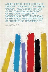 A Brief Sketch of the County of Essex, in the Province of Ontario, Canada : Also a Short History of the Formation and Growth of the Town of Essex, Wi - Avm J E Johnson