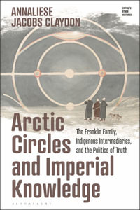 Arctic Circles and Imperial Knowledge : The Franklin Family, Indigenous Intermediaries, and the Politics of Truth - Annaliese Jacobs Claydon