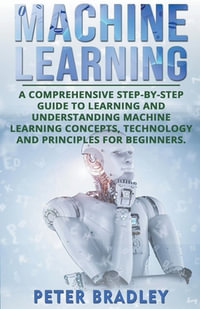 Machine Learning : A Comprehensive, Step-by-Step Guide to Learning and Understanding Machine Learning Concepts, Technology and Principles for Beginners - Peter Bradley