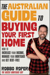 The Australian Guide to Buying Your First Home : How to Increase Your Income, Manage Your Mortgage and Get Debt-Free - Robbo Roper