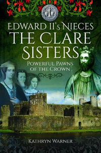 Edward II's Nieces : The Clare Sisters: Powerful Pawns of the Crown - KATHRYN WARNER