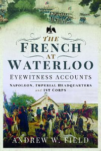 French at Waterloo : Eyewitness Accounts: Napoleon, Imperial Headquarters and 1st Corps - ANDREW W. FIELD