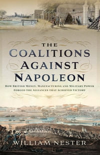 The Coalitions Against Napoleon : How British Money, Manufacturing and Military Power Forged the Alliances that Achieved Victory - William Nester