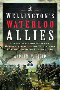 Wellington's Waterloo Allies : How Soldiers from Brunswick, Hanover, Nassau and the Netherlands Contributed to the Victory of 1815 - ANDREW W. FIELD