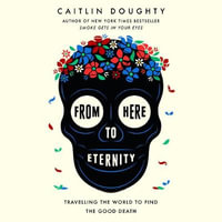 From Here to Eternity : Travelling the World to Find the Good Death - Caitlin Doughty